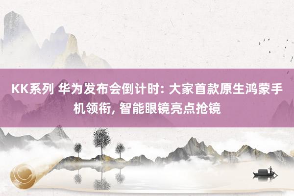 KK系列 华为发布会倒计时: 大家首款原生鸿蒙手机领衔， 智能眼镜亮点抢镜