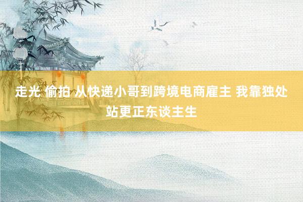 走光 偷拍 从快递小哥到跨境电商雇主 我靠独处站更正东谈主生