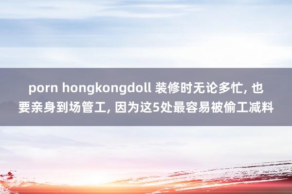 porn hongkongdoll 装修时无论多忙， 也要亲身到场管工， 因为这5处最容易被偷工减料