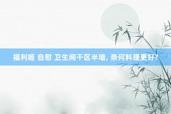 福利姬 自慰 卫生间干区半墙， 奈何料理更好?