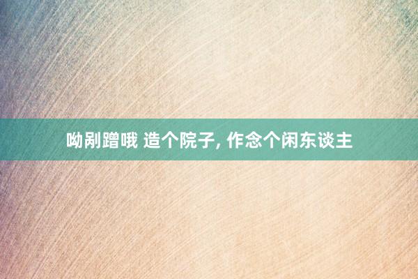 呦剐蹭哦 造个院子， 作念个闲东谈主
