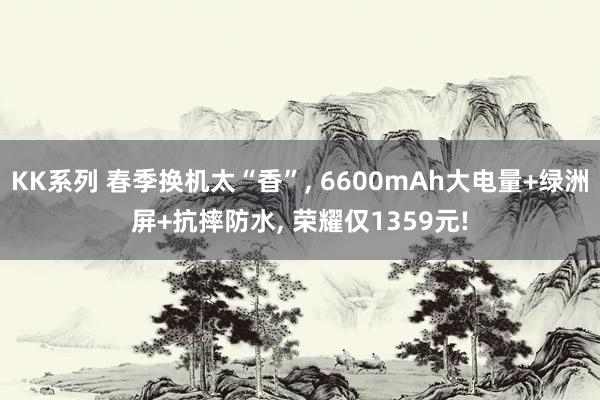 KK系列 春季换机太“香”， 6600mAh大电量+绿洲屏+抗摔防水， 荣耀仅1359元!