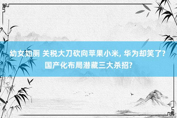 幼女如厕 关税大刀砍向苹果小米， 华为却笑了? 国产化布局潜藏三大杀招?
