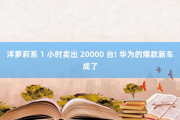 洋萝莉系 1 小时卖出 20000 台! 华为的爆款新车成了