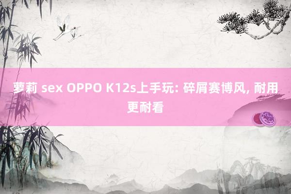 萝莉 sex OPPO K12s上手玩: 碎屑赛博风， 耐用更耐看