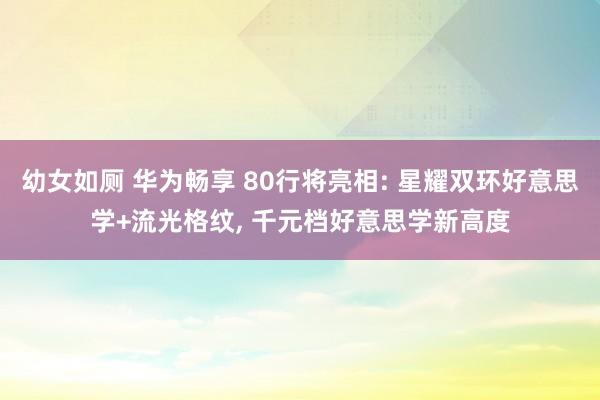 幼女如厕 华为畅享 80行将亮相: 星耀双环好意思学+流光格纹， 千元档好意思学新高度