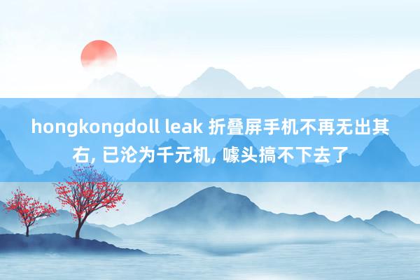 hongkongdoll leak 折叠屏手机不再无出其右， 已沦为千元机， 噱头搞不下去了