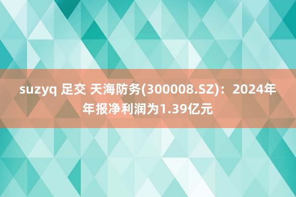 suzyq 足交 天海防务(300008.SZ)：2024年年报净利润为1.39亿元