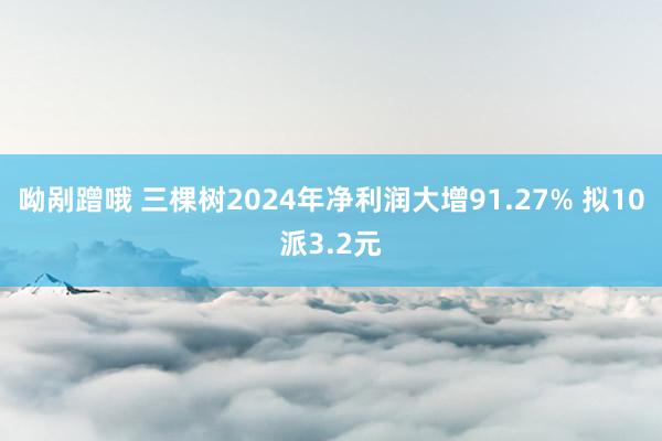 呦剐蹭哦 三棵树2024年净利润大增91.27% 拟10派3.2元