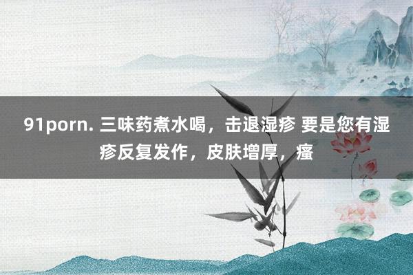 91porn. 三味药煮水喝，击退湿疹 要是您有湿疹反复发作，皮肤增厚，瘙