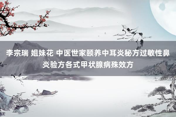 李宗瑞 姐妹花 中医世家颐养中耳炎秘方过敏性鼻炎验方各式甲状腺病殊效方