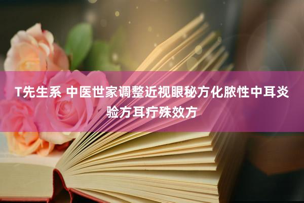 T先生系 中医世家调整近视眼秘方化脓性中耳炎验方耳疔殊效方