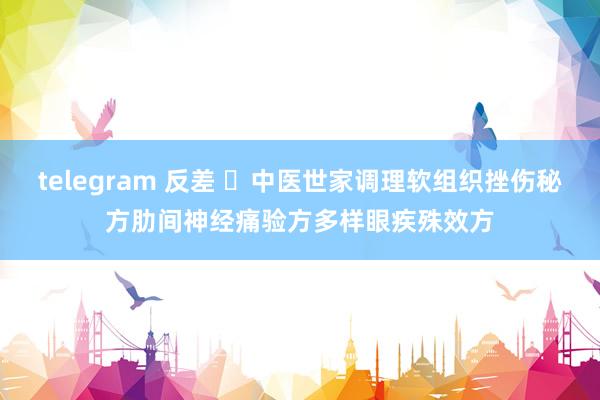 telegram 反差 ​中医世家调理软组织挫伤秘方肋间神经痛验方多样眼疾殊效方