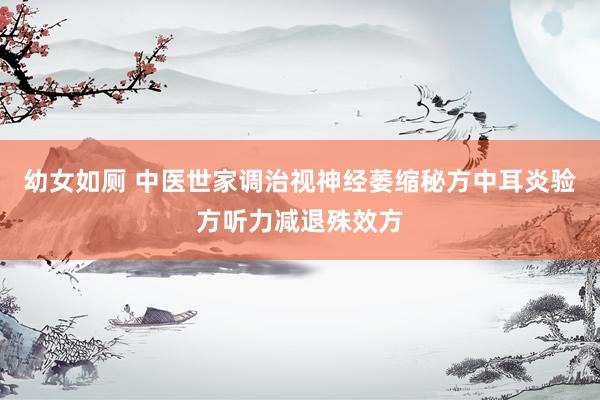 幼女如厕 中医世家调治视神经萎缩秘方中耳炎验方听力减退殊效方