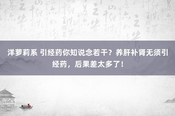 洋萝莉系 引经药你知说念若干？养肝补肾无须引经药，后果差太多了！