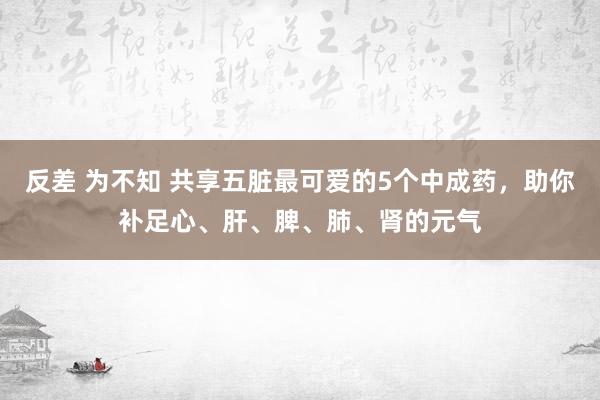 反差 为不知 共享五脏最可爱的5个中成药，助你补足心、肝、脾、肺、肾的元气