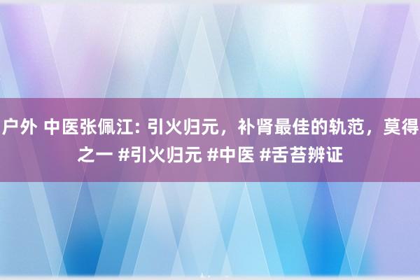 户外 中医张佩江: 引火归元，补肾最佳的轨范，莫得之一 #引火归元 #中医 #舌苔辨证