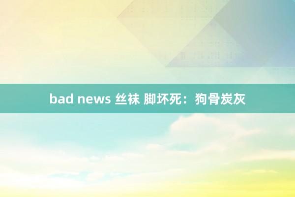 bad news 丝袜 脚坏死：狗骨炭灰