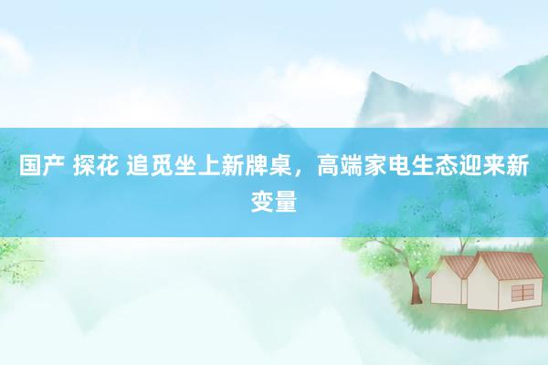 国产 探花 追觅坐上新牌桌，高端家电生态迎来新变量