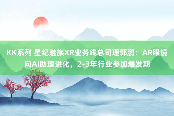KK系列 星纪魅族XR业务线总司理郭鹏：AR眼镜向AI助理进化，2-3年行业参加爆发期